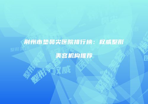 荆州市垫鼻尖医院排行榜：权威整形美容机构推荐