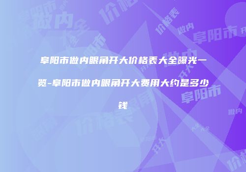 阜阳市做内眼角开大价格表大全曝光一览-阜阳市做内眼角开大费用大约是多少钱