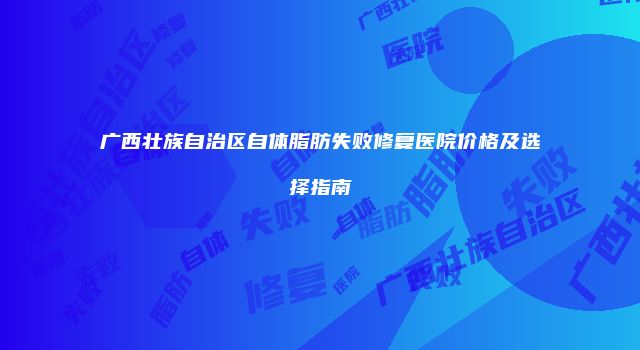 广西壮族自治区自体脂肪失败修复医院价格及选择指南
