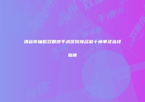 清远市抽脂双眼皮手术医院排名前十榜单及选择指南