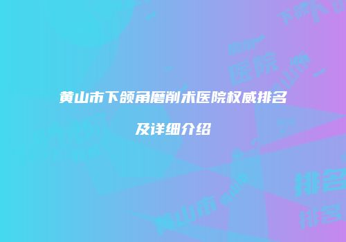 黄山市下颌角磨削术医院权威排名及详细介绍