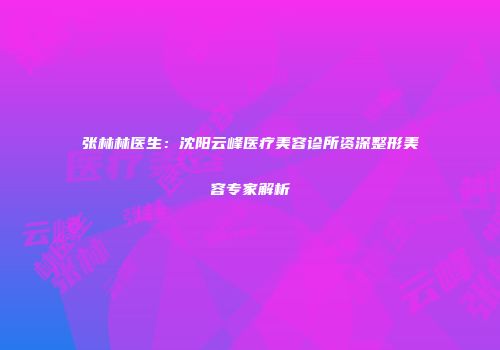 张林林医生：沈阳云峰医疗美容诊所资深整形美容专家解析