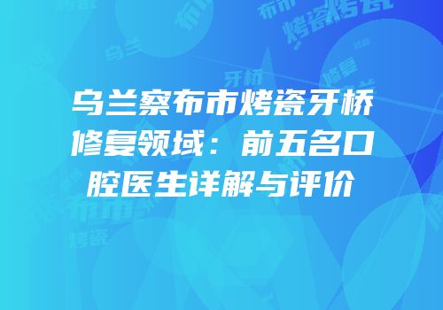 乌兰察布市烤瓷牙桥修复领域：前五名口腔医生详解与评价