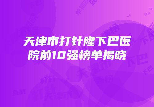 天津市打针隆下巴医院前10强榜单揭晓