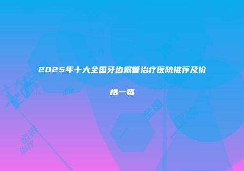 2025年十大全国牙齿根管治疗医院推荐及价格一览