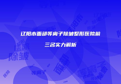 辽阳市面部等离子除皱整形医院前三名实力解析