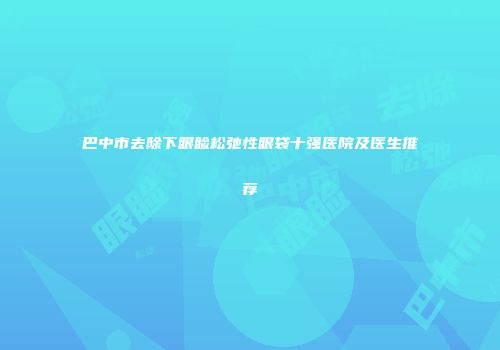 巴中市去除下眼睑松弛性眼袋十强医院及医生推荐