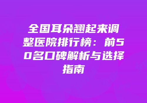 全国耳朵翘起来调整医院排行榜：前50名口碑解析与选择指南