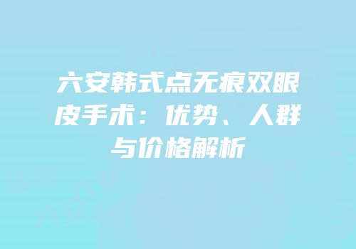六安韩式点无痕双眼皮手术：优势、人群与价格解析