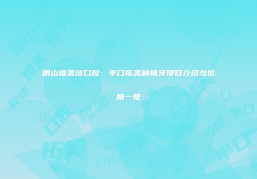 明山雅美洁口腔：半口拓美种植牙项目介绍与价格一览