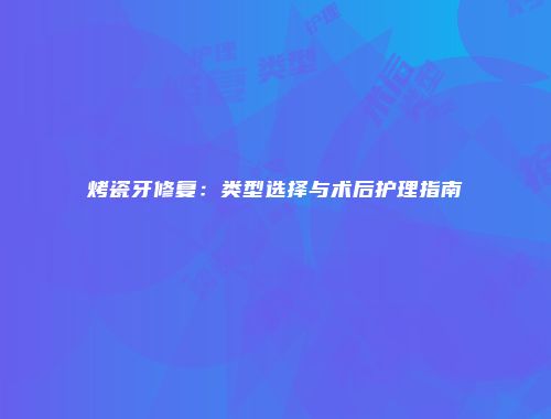 烤瓷牙修复：类型选择与术后护理指南