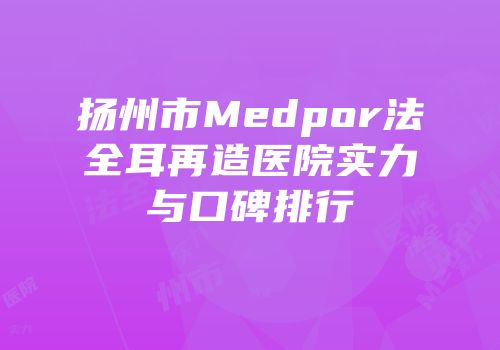扬州市Medpor法全耳再造医院实力与口碑排行