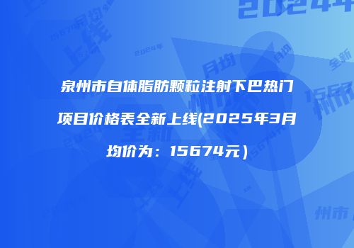泉州市自体脂肪颗粒注射下巴热门项目价格表全新上线(2025年3月均价为：15674元）