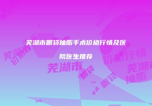 芜湖市眼袋抽脂手术价格行情及医院医生推荐
