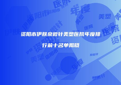 资阳市伊肤泉微针美塑医院年度排行前十名单揭晓
