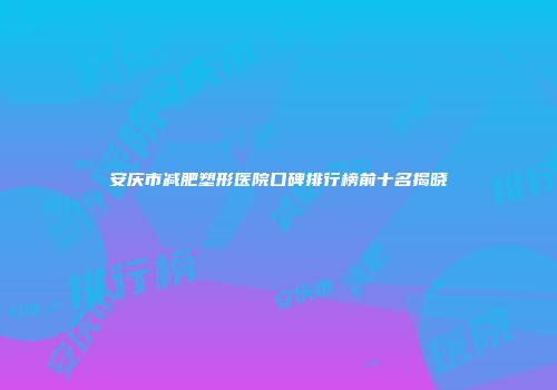 安庆市减肥塑形医院口碑排行榜前十名揭晓