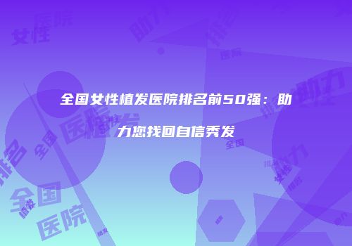 全国女性植发医院排名前50强：助力您找回自信秀发