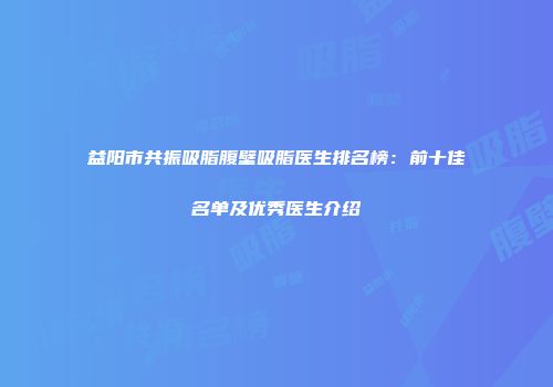 益阳市共振吸脂腹壁吸脂医生排名榜：前十佳名单及优秀医生介绍