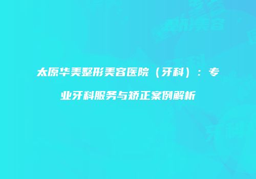 太原华美整形美容医院（牙科）：专业牙科服务与矫正案例解析