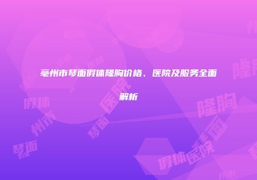 亳州市琴面假体隆胸价格、医院及服务全面解析