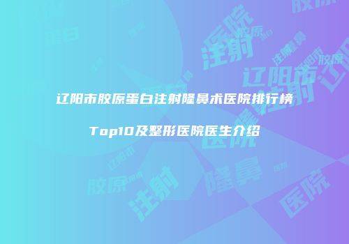 辽阳市胶原蛋白注射隆鼻术医院排行榜Top10及整形医院医生介绍