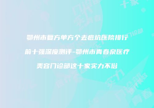 鄂州市复方单方个去痘坑医院排行前十强深度测评-鄂州市青春泉医疗美容门诊部这十家实力不俗