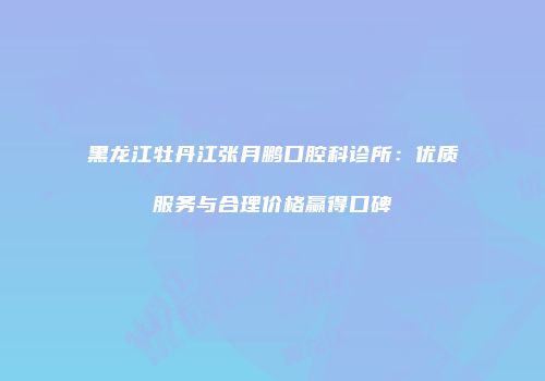黑龙江牡丹江张月鹏口腔科诊所：优质服务与合理价格赢得口碑