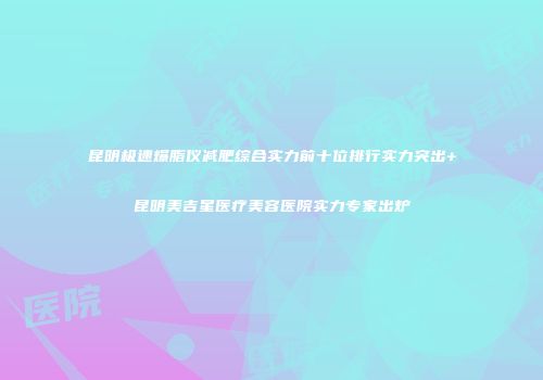 昆明极速爆脂仪减肥综合实力前十位排行实力突出+昆明美吉星医疗美容医院实力专家出炉