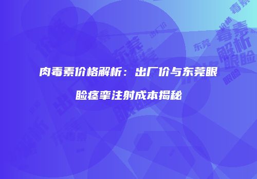 肉毒素价格解析：出厂价与东莞眼睑痉挛注射成本揭秘