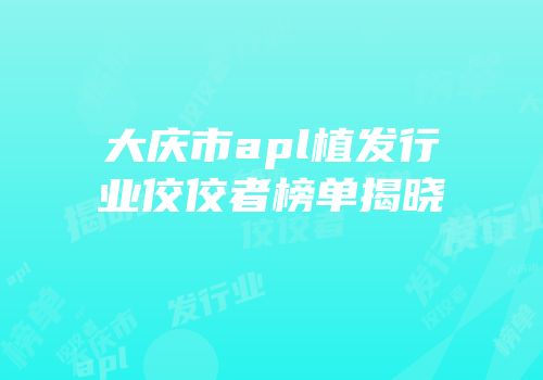 大庆市apl植发行业佼佼者榜单揭晓