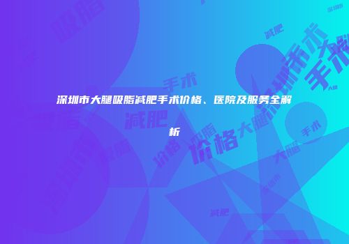深圳市大腿吸脂减肥手术价格、医院及服务全解析