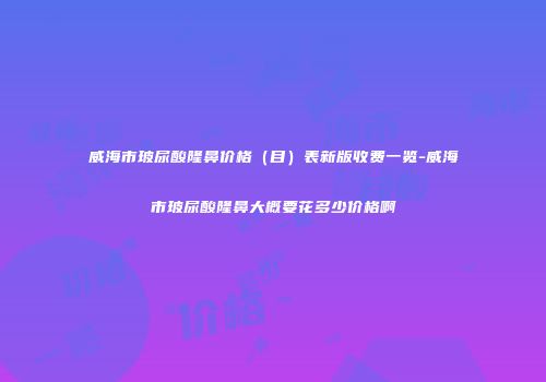 威海市玻尿酸隆鼻价格（目）表新版收费一览-威海市玻尿酸隆鼻大概要花多少价格啊