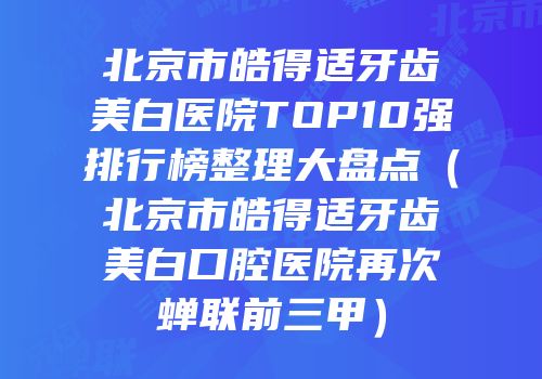 北京市皓得适牙齿美白医院TOP10强排行榜整理大盘点（北京市皓得适牙齿美白口腔医院再次蝉联前三甲）