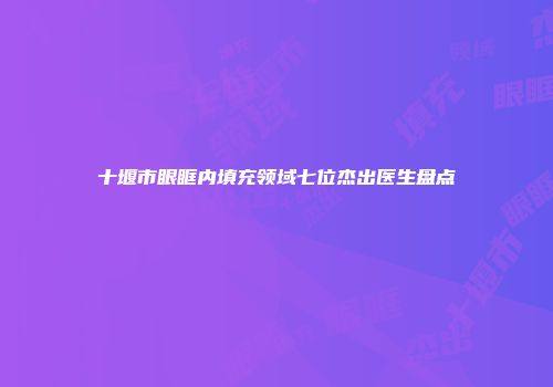 十堰市眼眶内填充领域七位杰出医生盘点