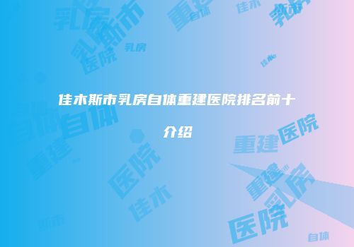 佳木斯市乳房自体重建医院排名前十介绍