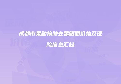 成都市果酸换肤去黑眼圈价格及医院信息汇总