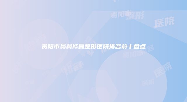 贵阳市鼻翼修复整形医院排名前十盘点