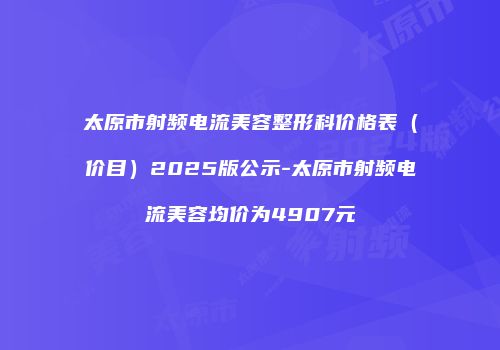 太原市射频电流美容整形科价格表（价目）2025版公示-太原市射频电流美容均价为4907元