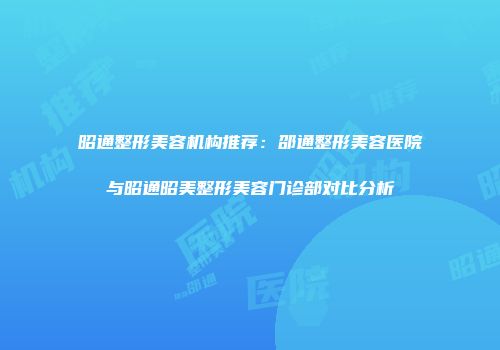 昭通整形美容机构推荐：邵通整形美容医院与昭通昭美整形美容门诊部对比分析