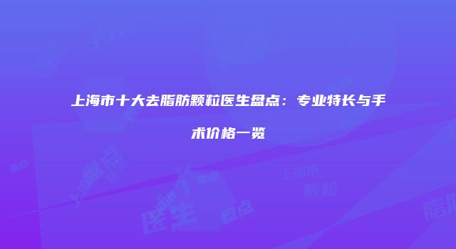 上海市十大去脂肪颗粒医生盘点：专业特长与手术价格一览