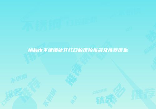 榆林市不锈钢钛牙托口腔医院排名及推荐医生