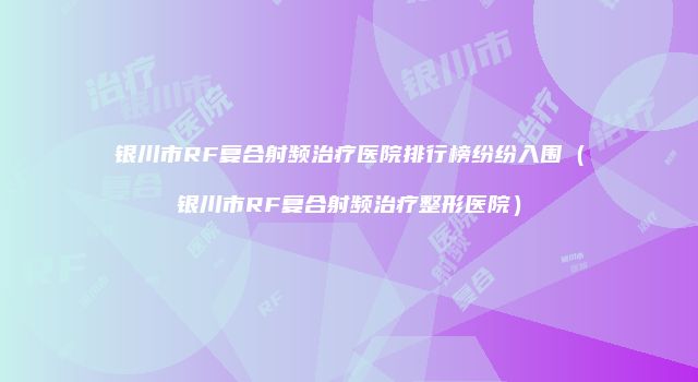 银川市RF复合射频治疗医院排行榜纷纷入围（银川市RF复合射频治疗整形医院）