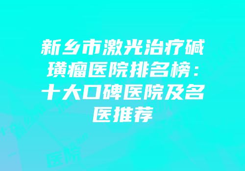 新乡市激光治疗碱璜瘤医院排名榜：十大口碑医院及名医推荐