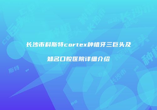 长沙市科斯特cortex种植牙三巨头及知名口腔医院详细介绍