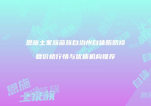 恩施土家族苗族自治州自体脂肪修复价格行情与优质机构推荐