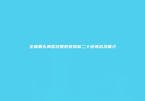 全国眉头间竖纹整形医院前二十佳排名及简介