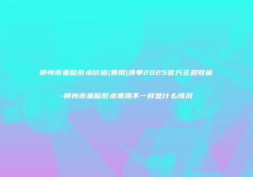 柳州市重睑形术价格(费用)清单2025官方正规收藏-柳州市重睑形术费用不一样是什么情况