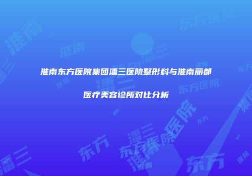 淮南东方医院集团潘三医院整形科与淮南丽都医疗美容诊所对比分析