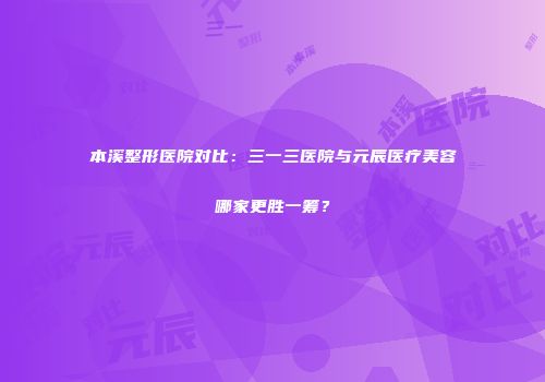 本溪整形医院对比：三一三医院与元辰医疗美容哪家更胜一筹？