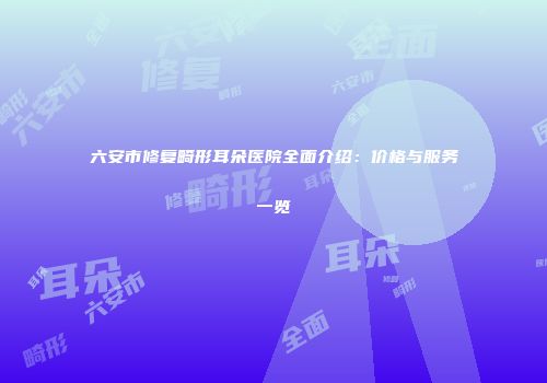 六安市修复畸形耳朵医院全面介绍：价格与服务一览